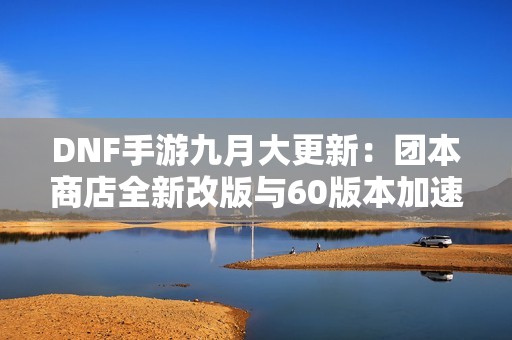 DNF手游九月大更新：团本商店全新改版与60版本加速上线