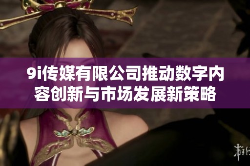9i传媒有限公司推动数字内容创新与市场发展新策略