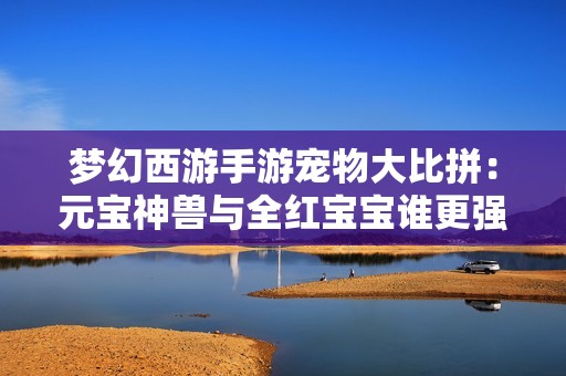 梦幻西游手游宠物大比拼：元宝神兽与全红宝宝谁更强？