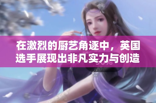 在激烈的厨艺角逐中，英国选手展现出非凡实力与创造力