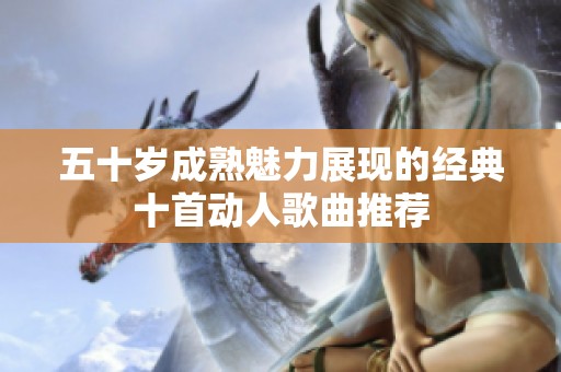 五十岁成熟魅力展现的经典十首动人歌曲推荐