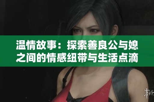 温情故事：探索善良公与媳之间的情感纽带与生活点滴