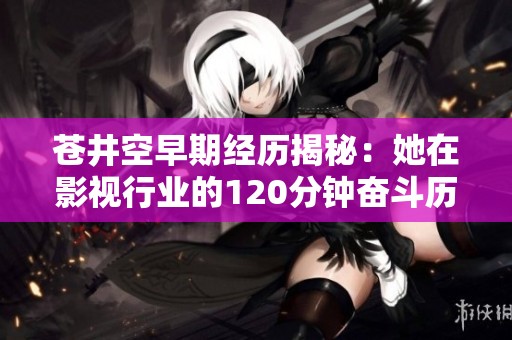 苍井空早期经历揭秘：她在影视行业的120分钟奋斗历程