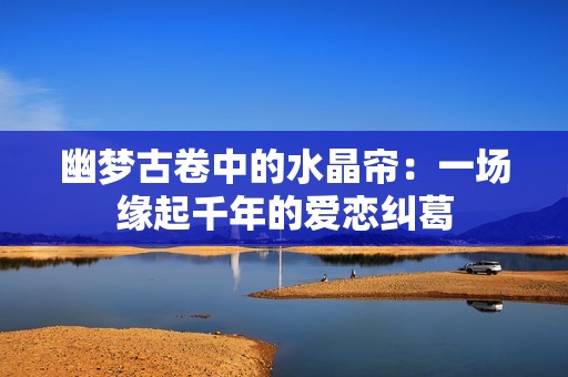 幽梦古卷中的水晶帘：一场缘起千年的爱恋纠葛