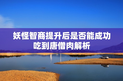 妖怪智商提升后是否能成功吃到唐僧肉解析