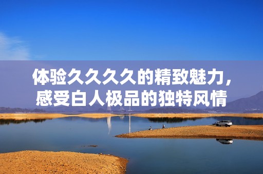 体验久久久久的精致魅力，感受白人极品的独特风情