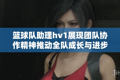 篮球队助理hv1展现团队协作精神推动全队成长与进步