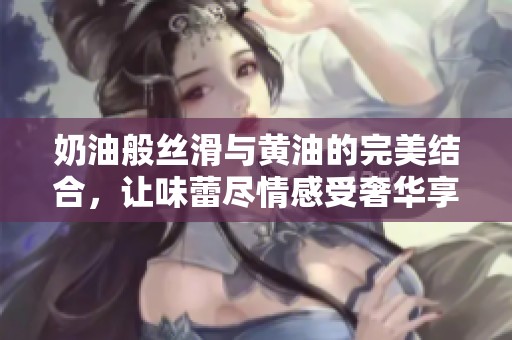 奶油般丝滑与黄油的完美结合，让味蕾尽情感受奢华享受