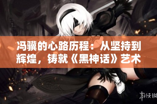 冯骥的心路历程：从坚持到辉煌，铸就《黑神话》艺术顶峰