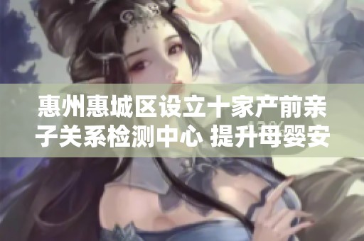 惠州惠城区设立十家产前亲子关系检测中心 提升母婴安全保障
