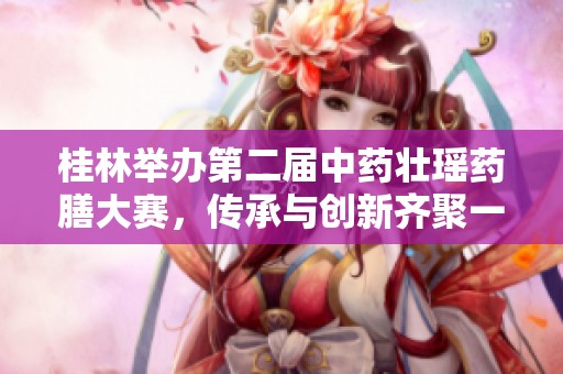 桂林举办第二届中药壮瑶药膳大赛，传承与创新齐聚一堂