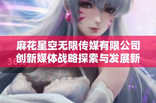 麻花星空无限传媒有限公司创新媒体战略探索与发展新机遇