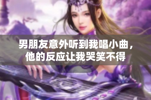 男朋友意外听到我唱小曲，他的反应让我哭笑不得