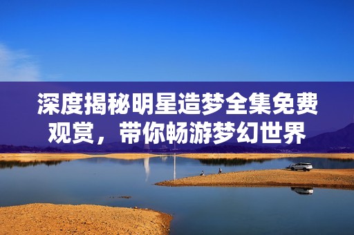 深度揭秘明星造梦全集免费观赏，带你畅游梦幻世界
