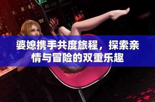 婆媳携手共度旅程，探索亲情与冒险的双重乐趣
