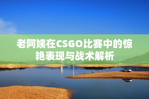 老阿姨在CSGO比赛中的惊艳表现与战术解析