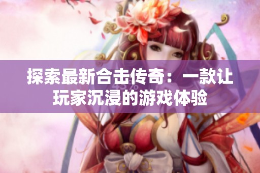 探索最新合击传奇：一款让玩家沉浸的游戏体验