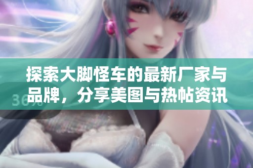 探索大脚怪车的最新厂家与品牌，分享美图与热帖资讯
