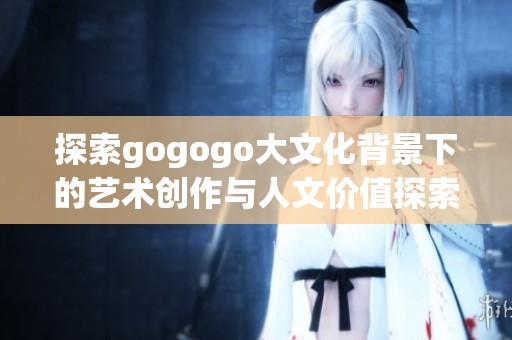 探索gogogo大文化背景下的艺术创作与人文价值探索