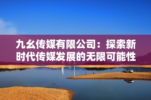 九幺传媒有限公司：探索新时代传媒发展的无限可能性
