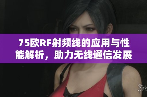 75欧RF射频线的应用与性能解析，助力无线通信发展