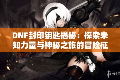 DNF封印钥匙揭秘：探索未知力量与神秘之旅的冒险征程