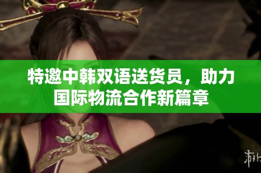 特邀中韩双语送货员，助力国际物流合作新篇章