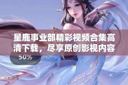 星鹿事业部精彩视频合集高清下载，尽享原创影视内容