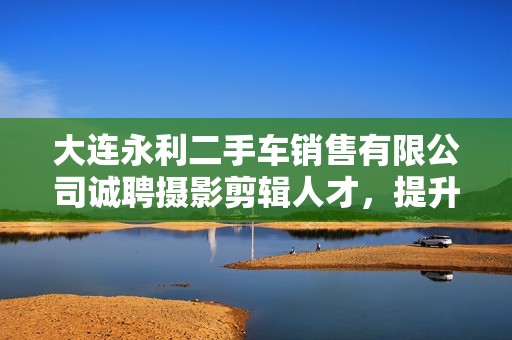 大连永利二手车销售有限公司诚聘摄影剪辑人才，提升创意与魅力