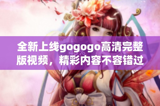全新上线gogogo高清完整版视频，精彩内容不容错过！