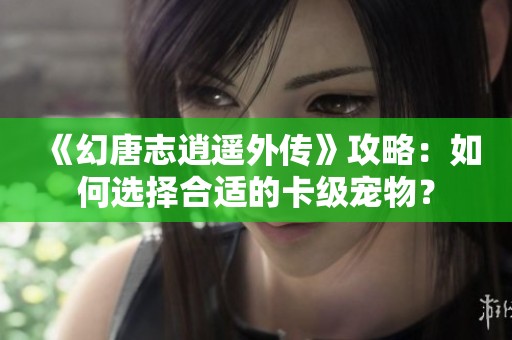 《幻唐志逍遥外传》攻略：如何选择合适的卡级宠物？