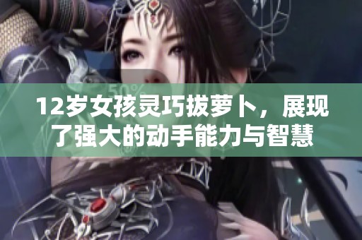 12岁女孩灵巧拔萝卜，展现了强大的动手能力与智慧
