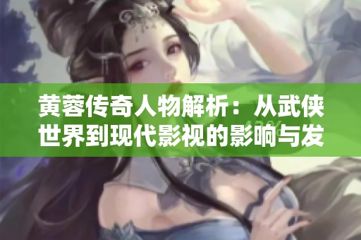 黄蓉传奇人物解析：从武侠世界到现代影视的影响与发展