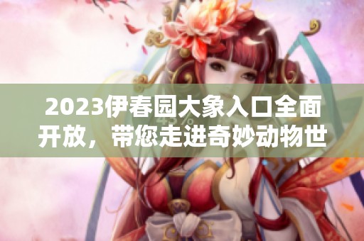 2023伊春园大象入口全面开放，带您走进奇妙动物世界