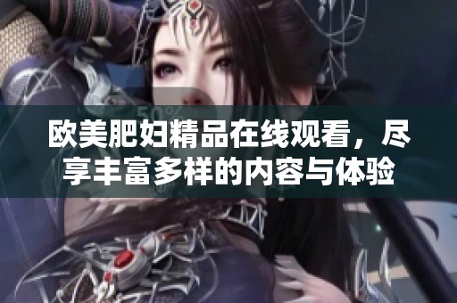 欧美肥妇精品在线观看，尽享丰富多样的内容与体验