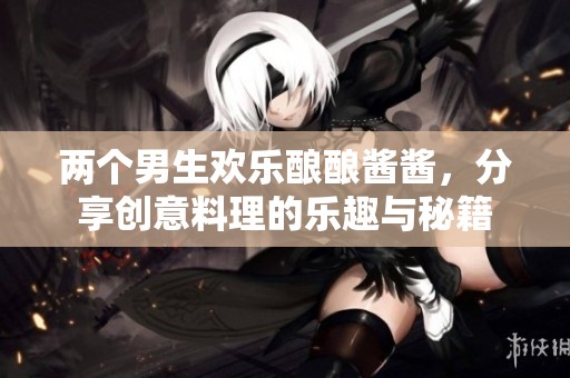 两个男生欢乐酿酿酱酱，分享创意料理的乐趣与秘籍