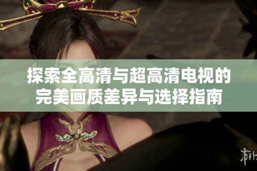 探索全高清与超高清电视的完美画质差异与选择指南