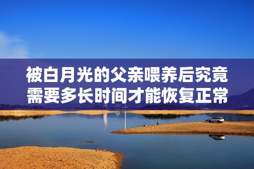 被白月光的父亲喂养后究竟需要多长时间才能恢复正常生活