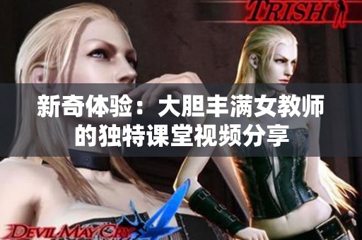 新奇体验：大胆丰满女教师的独特课堂视频分享