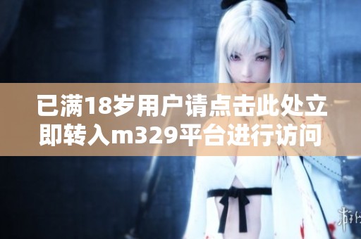 已满18岁用户请点击此处立即转入m329平台进行访问
