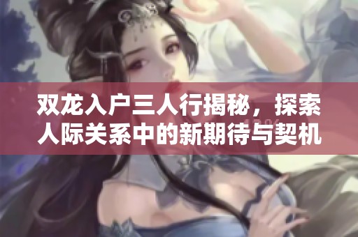 双龙入户三人行揭秘，探索人际关系中的新期待与契机