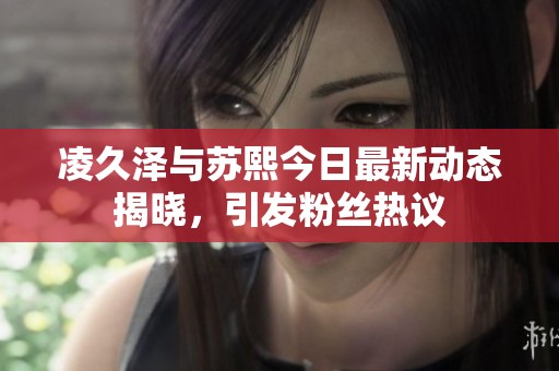 凌久泽与苏熙今日最新动态揭晓，引发粉丝热议