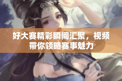 好大赛精彩瞬间汇聚，视频带你领略赛事魅力