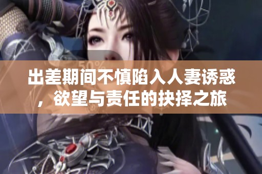 出差期间不慎陷入人妻诱惑，欲望与责任的抉择之旅