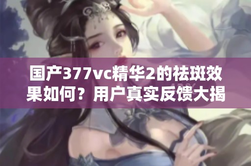 国产377vc精华2的祛斑效果如何？用户真实反馈大揭秘