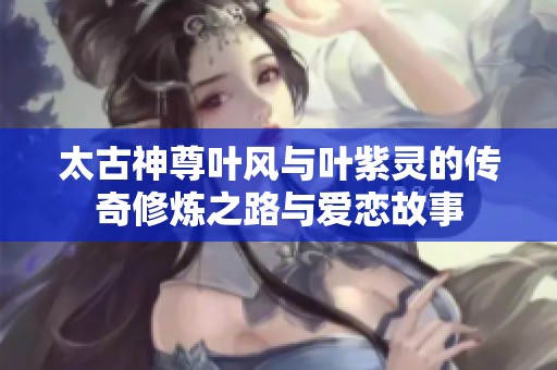 太古神尊叶风与叶紫灵的传奇修炼之路与爱恋故事
