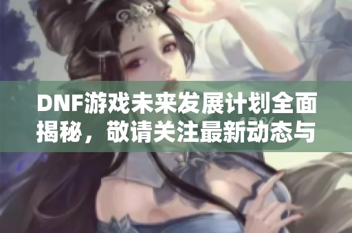 DNF游戏未来发展计划全面揭秘，敬请关注最新动态与趋势
