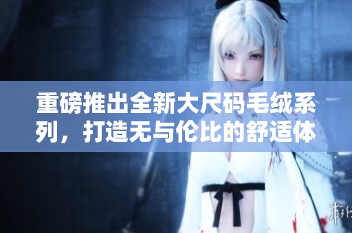 重磅推出全新大尺码毛绒系列，打造无与伦比的舒适体验