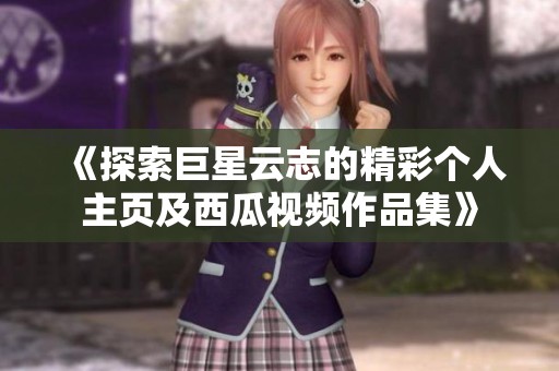 《探索巨星云志的精彩个人主页及西瓜视频作品集》