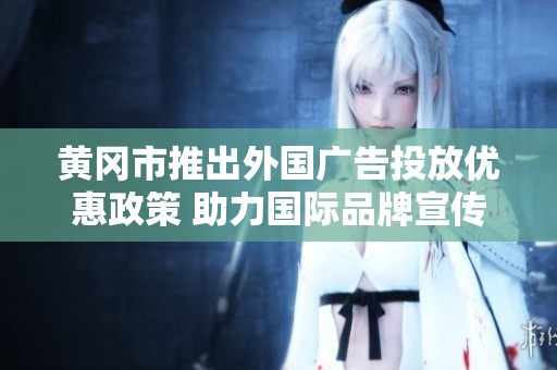 黄冈市推出外国广告投放优惠政策 助力国际品牌宣传